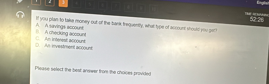 2 3 4 5 B 7
English
10
TIME REMAINING
52:26
If you plan to take money out of the bank frequently, what type of account should you get?
A. A savings account
B. A checking account
C. An interest account
D. An investment account
Please select the best answer from the choices provided