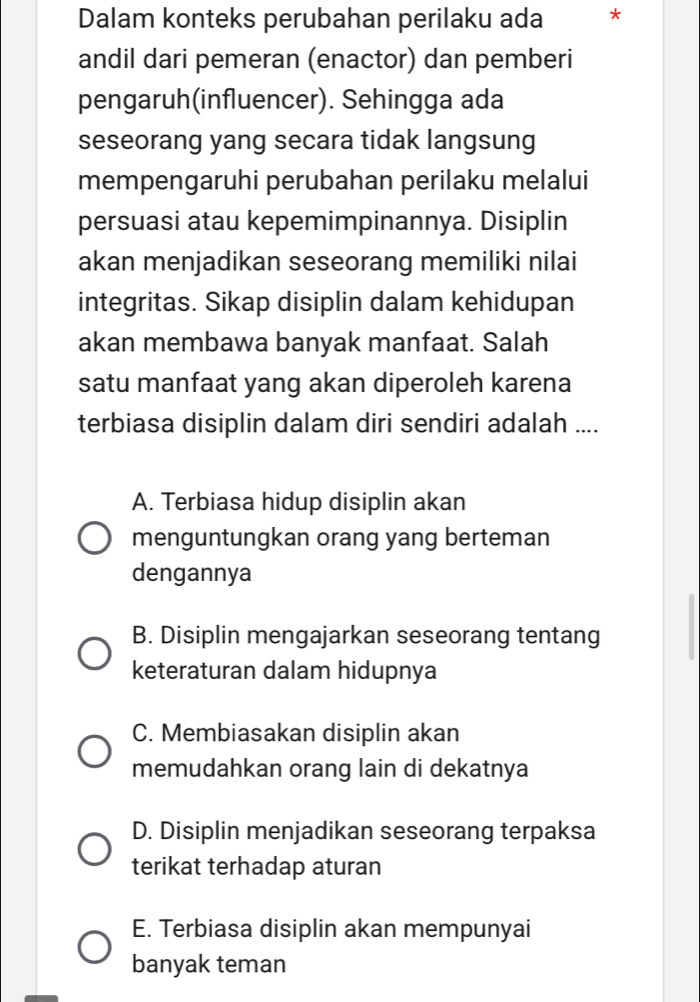 Dalam konteks perubahan perilaku ada *
andil dari pemeran (enactor) dan pemberi
pengaruh(influencer). Sehingga ada
seseorang yang secara tidak langsung
mempengaruhi perubahan perilaku melalui
persuasi atau kepemimpinannya. Disiplin
akan menjadikan seseorang memiliki nilai
integritas. Sikap disiplin dalam kehidupan
akan membawa banyak manfaat. Salah
satu manfaat yang akan diperoleh karena
terbiasa disiplin dalam diri sendiri adalah ....
A. Terbiasa hidup disiplin akan
menguntungkan orang yang berteman
dengannya
B. Disiplin mengajarkan seseorang tentang
keteraturan dalam hidupnya
C. Membiasakan disiplin akan
memudahkan orang lain di dekatnya
D. Disiplin menjadikan seseorang terpaksa
terikat terhadap aturan
E. Terbiasa disiplin akan mempunyai
banyak teman