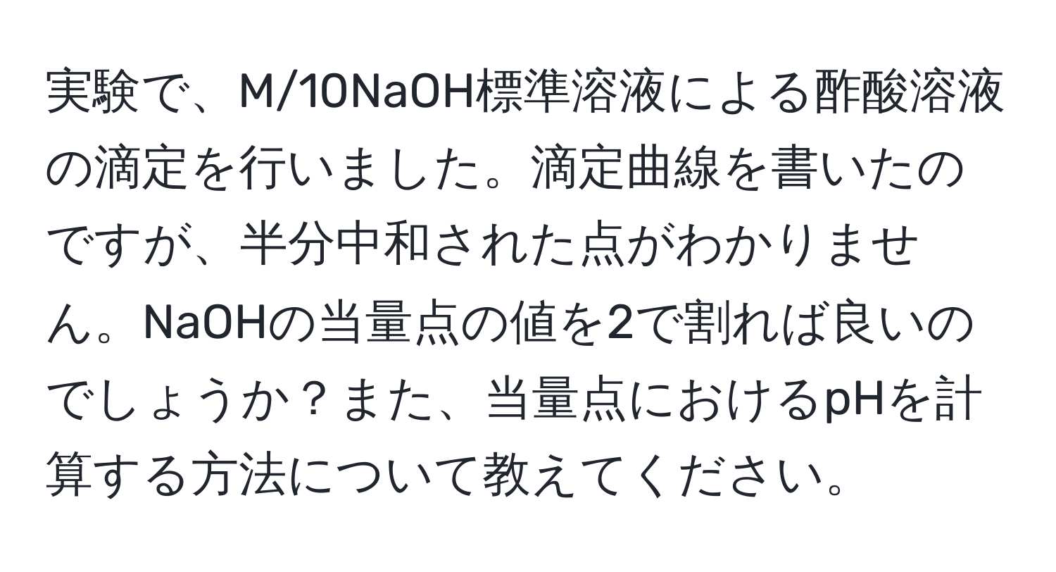 実験で、M/10NaOH標準溶液による酢酸溶液の滴定を行いました。滴定曲線を書いたのですが、半分中和された点がわかりません。NaOHの当量点の値を2で割れば良いのでしょうか？また、当量点におけるpHを計算する方法について教えてください。