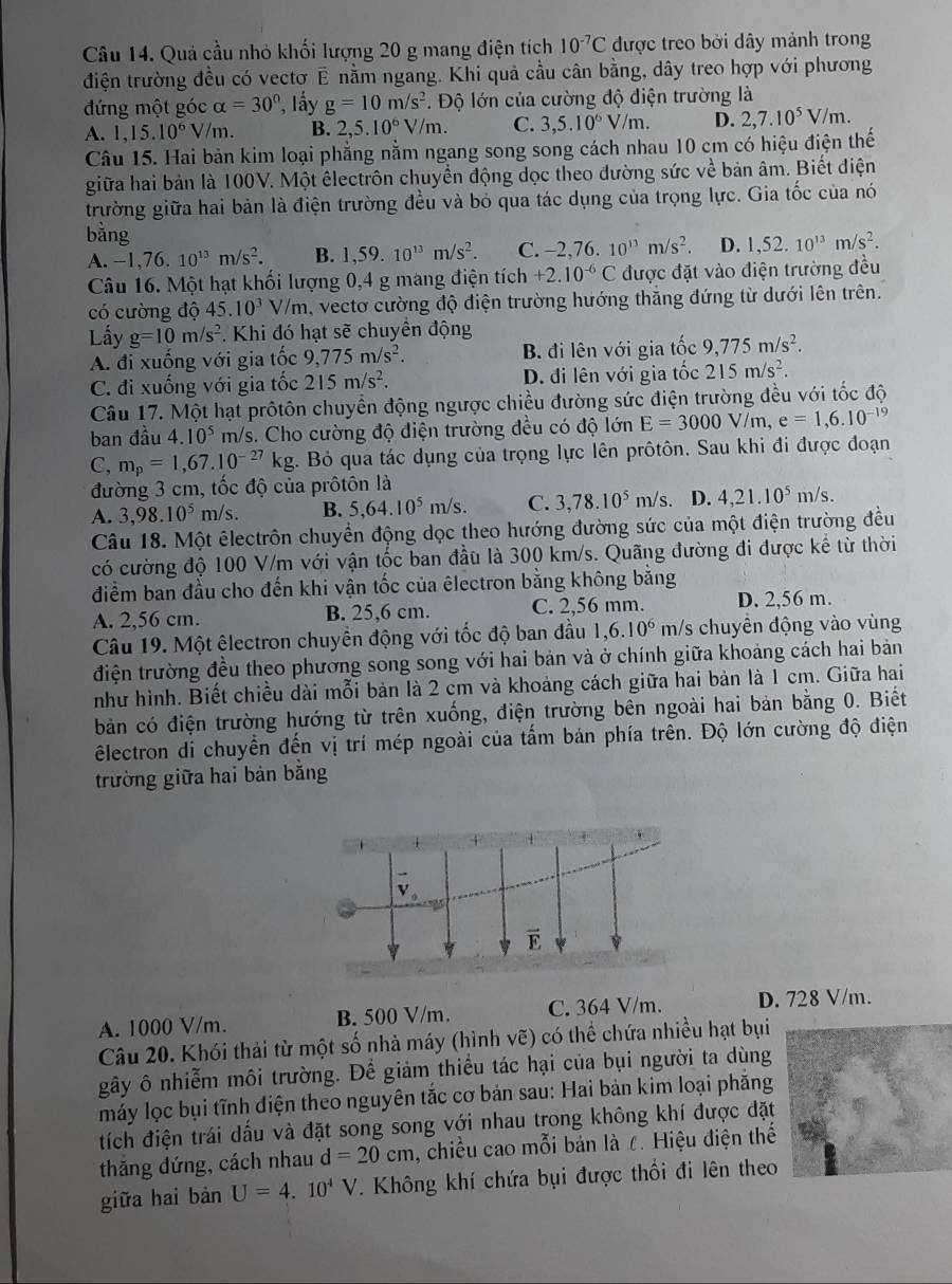 Quả cầu nhỏ khối lượng 20 g mang điện tích 10^(-7)C được treo bởi dây mảnh trong
điện trường đều có vectơ  7 D 2 nằm ngang. Khi quả cầu cân bằng, dây treo hợp với phương
đứng một góc alpha =30° , lấy g=10m/s^2 *. Độ lớn của cường độ điện trường là
A. 1,15.10^6V/m. B. 2,5.10^6V/m. C. 3,5.10^6V/m. D. 2,7.10^5V/m.
Câu 15. Hai bản kim loại phẳng nằm ngang song song cách nhau 10 cm có hiệu điện thế
giữa hai bản là 100V. Một êlectrôn chuyền động dọc theo đường sức về bản âm. Biết điện
trường giữa hai bản là điện trường đều và bỏ qua tác dụng của trọng lực. Gia tốc của nó
bằng
A. -1. 76. 10^(13)m/s^2. B. 1,59.10^(13)m/s^2. C. -2,76.10^(13)m/s^2. D. 1,52.10^(13)m/s^2.
Câu 16. Một hạt khối lượng 0,4 g mang điện tích +2.10^(-6)C được đặt vào điện trường đều
có cường độ 45.10^3 V/n n, vectơ cường độ điện trường hướng thắng đứng từ dưới lên trên.
Lấy g=10m/s^2.  Khi đó hạt sẽ chuyển động
A. đi xuống với gia tốc 9,775m/s^2. B. đi lên với gia tốc 9,775m/s^2.
C. đi xuống với gia tốc 215m/s^2. D. đi lên với gia tốc 215m/s^2.
Câu 17. Một hạt prôtôn chuyền động ngược chiều đường sức điện trường đều với tốc độ
ban đầu 4.10^5 m/s. Cho cường độ điện trường đều có độ lớn E=3000V/m,e=1,6.10^(-19)
C, m_p=1,67.10^(-27)kg. Bỏ qua tác dụng của trọng lực lên prôtôn. Sau khi đi được đoạn
đường 3 cm, tốc độ của prôtôn là
A. 3,98.10^5 m/s. B. 5,64.10^5m/s. C. 3,78.10^5m/s D. 4,21.10^5m/s.
Câu 18. Một êlectrôn chuyển động dọc theo hướng đường sức của một điện trường đều
có cường độ 100 V/m với vận tốc ban đầu là 300 km/s. Quãng đường đi được kể từ thời
điểm ban đầu cho đến khi vận tốc của êlectron bằng không bằng
A. 2,56 cm. B. 25,6 cm. C. 2,56 mm. D. 2,56 m.
Câu 19. Một êlectron chuyền động với tốc độ ban đầu 1,6.10^6 m/s chuyên động vào vùng
điện trường đều theo phương song song với hai bản và ở chính giữa khoảng cách hai bản
như hình. Biết chiều dài mỗi bản là 2 cm và khoảng cách giữa hai bản là 1 cm. Giữa hai
bản có điện trường hướng từ trên xuống, điện trường bên ngoài hai bản bằng 0. Biết
êlectron di chuyển đến vị trí mép ngoài của tầm bản phía trên. Độ lớn cường độ điện
trường giữa hai bản bằng
A. 1000 V/m. B. 500 V/m. C. 364 V/m. D. 728 V/m.
Câu 20. Khói thải từ một số nhà máy (hình vẽ) có thể chứa nhiều hạt bụi
gây ô nhiễm môi trường. Để giảm thiểu tác hại của bụi người ta dùng
máy lọc bụi tĩnh diện theo nguyên tắc cơ bản sau: Hai bản kim loại phẳng
tích điện trái dấu và đặt song song với nhau trong không khí được đặt
thắng đứng, cách nhau d=20cm , chiều cao mỗi bản là ८. Hiệu điện thế
giữa hai bàn U=4.10^4V. Không khí chứa bụi được thối đi lên theo
