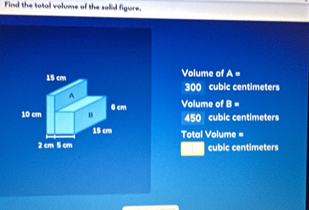 Find the total volume of the solid figure.
Volume of A =
300 cubic centimeters
Volume of B=
450 cubic centimeters
Total Volume =
cubic centimeters