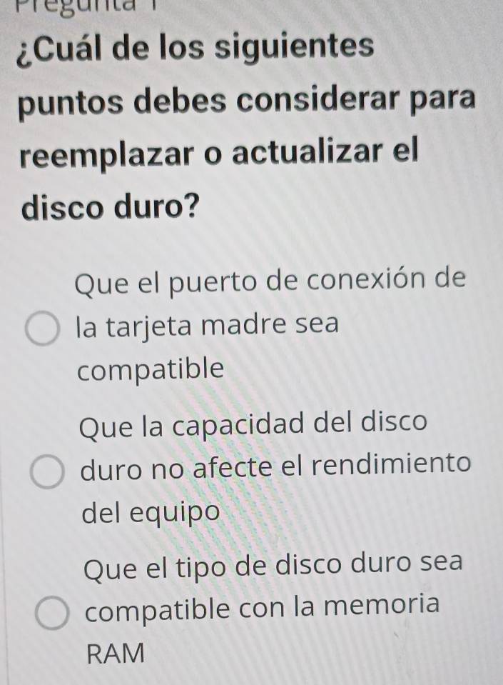 ¿Cuál de los siguientes
puntos debes considerar para
reemplazar o actualizar el
disco duro?
Que el puerto de conexión de
la tarjeta madre sea
compatible
Que la capacidad del disco
duro no afecte el rendimiento
del equipo
Que el tipo de disco duro sea
compatible con la memoria
RAM