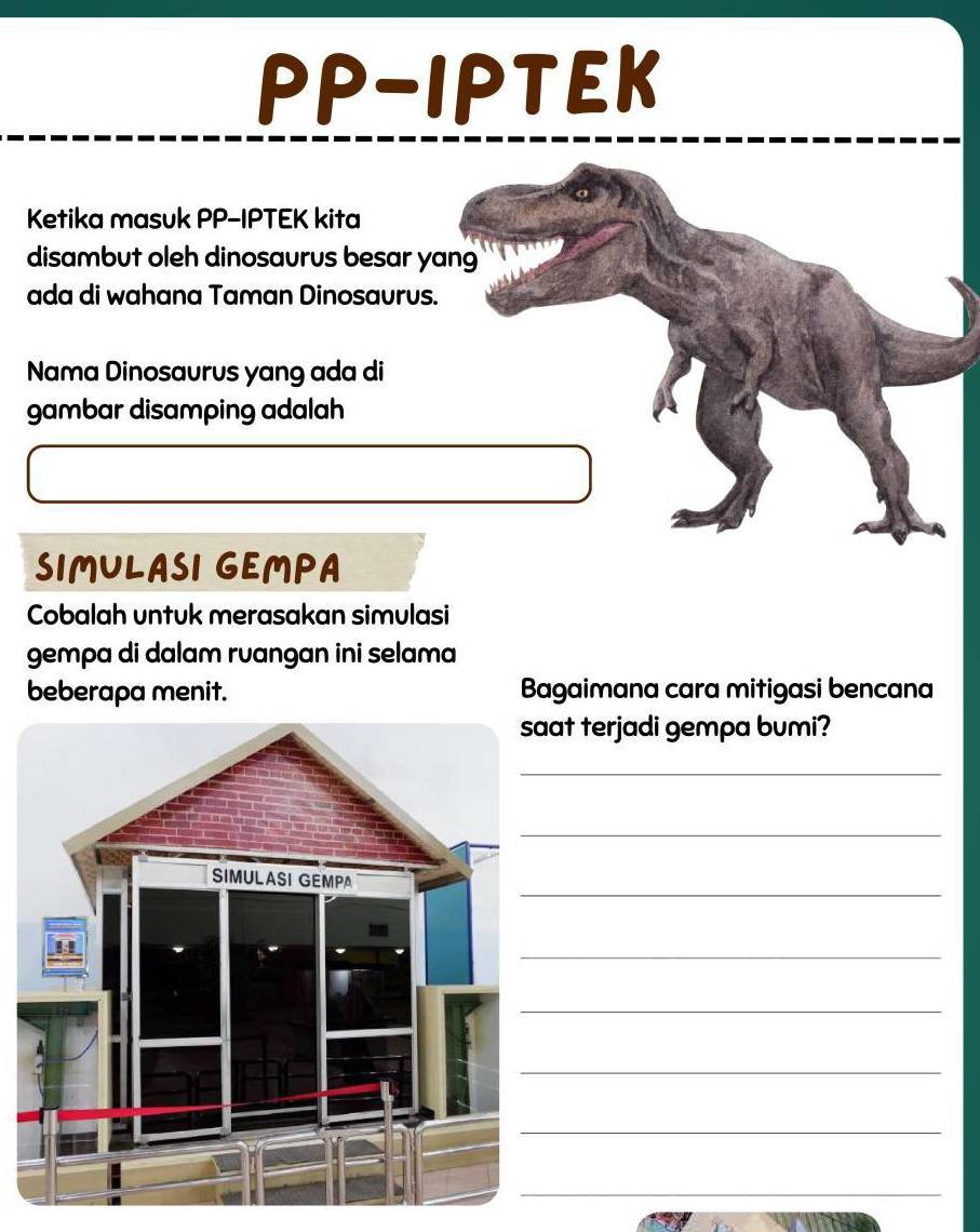 PP-IPTEK 
Ketika masuk PP-IPTEK kita 
disambut oleh dinosaurus besar yang 
ada di wahana Taman Dinosaurus. 
Nama Dinosaurus yang ada di 
gambar disamping adalah 
SIMULASI GEMPA 
Cobalah untuk merasakan simulasi 
gempa di dalam ruangan ini selama 
beberapa menit. Bagaimana cara mitigasi bencana 
at terjadi gempa bumi? 
_ 
_ 
_ 
_ 
_ 
_ 
_ 
_