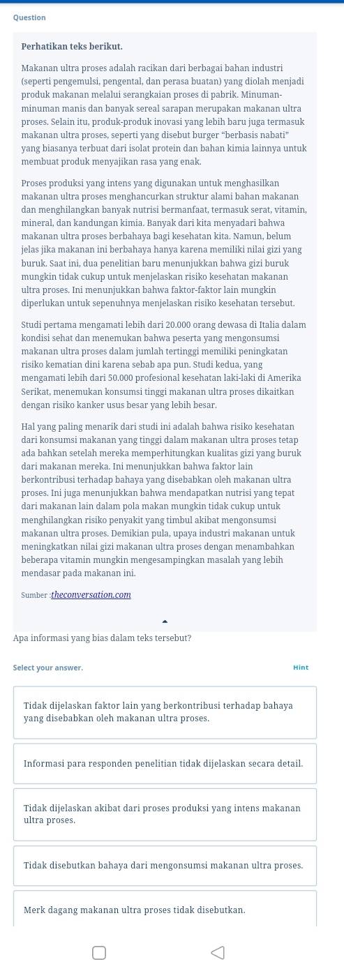 Question
Perhatikan teks berikut.
Makanan ultra proses adalah racikan dari berbagai bahan industri
(seperti pengemulsi, pengental, dan perasa buatan) yang diolah menjadi
produk makanan melalui serangkaian proses di pabrik. Minuman-
minuman manis dan banyak sereal sarapan merupakan makanan ultra
proses. Selain itu, produk-produk inovasi yang lebih baru juga termasuk
makanan ultra proses, seperti yang disebut burger “berbasis nabati”
yang biasanya terbuat dari isolat protein dan bahan kimia lainnya untuk
membuat produk menyajikan rasa yang enak.
Proses produksi yang intens yang digunakan untuk menghasilkan
makanan ultra proses menghancurkan struktur alami bahan makanan
dan menghilangkan banyak nutrisi bermanfaat, termasuk serat, vitamin,
mineral, dan kandungan kimia. Banyak dari kita menyadari bahwa
makanan ultra proses berbahaya bagi kesehatan kita. Namun, belum
jelas jika makanan ini berbahaya hanya karena memiliki nilai gizi yang
buruk. Saat ini, dua penelitian baru menunjukkan bahwa gizi buruk
mungkin tidak cukup untuk menjelaskan risiko kesehatan makanan
ultra proses. Ini menunjukkan bahwa faktor-faktor lain mungkin
diperlukan untuk sepenuhnya menjelaskan risiko kesehatan tersebut.
Studi pertama mengamati lebih dari 20.000 orang dewasa di Italia dalam
kondisi sehat dan menemukan bahwa peserta yang mengonsumsi
makanan ultra proses dalam jumlah tertinggi memiliki peningkatan
risiko kematian dini karena sebab apa pun. Studi kedua, yang
mengamati lebih dari 50.000 profesional kesehatan laki-laki di Amerika
Serikat, menemukan konsumsi tinggi makanan ultra proses dikaitkan
dengan risiko kanker usus besar yang lebih besar.
Hal yang paling menarik dari studi ini adalah bahwa risiko kesehatan
dari konsumsi makanan yang tinggi dalam makanan ultra proses tetap
ada bahkan setelah mereka memperhitungkan kualitas gizi yang buruk
dari makanan mereka. Ini menunjukkan bahwa faktor lain
berkontribusi terhadap bahaya yang disebabkan oleh makanan ultra
proses. Ini juga menunjukkan bahwa mendapatkan nutrisi yang tepat
dari makanan lain dalam pola makan mungkin tidak cukup untuk
menghilangkan risiko penyakit yang timbul akibat mengonsumsi
makanan ultra proses. Demikian pula, upaya industri makanan untuk
meningkatkan nilai gizi makanan ultra proses dengan menambahkan
beberapa vitamin mungkin mengesampingkan masalah yang lebih
mendasar pada makanan ini.
Sumber :theconversation.com
Apa informasi yang bias dalam teks tersebut?
Select your answer. Hint
Tidak dijelaskan faktor lain yang berkontribusi terhadap bahaya
yang disebabkan oleh makanan ultra proses.
Informasi para responden penelitian tidak dijelaskan secara detail.
Tidak dijelaskan akibat dari proses produksi yang intens makanan
ultra proses.
Tidak disebutkan bahaya dari mengonsumsi makanan ultra proses.
Merk dagang makanan ultra proses tidak disebutkan.