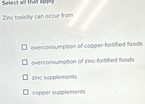 Select all that apply
Zinc toxicity can occur from
overconsumption of copper-fortified foods
overconsumption of zinc-fortified foods
zinc supplements
copper supplements