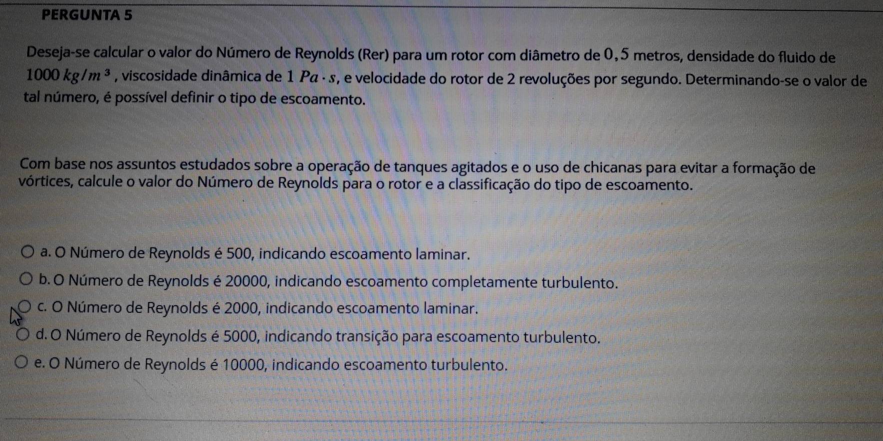 PERGUNTA 5
Deseja-se calcular o valor do Número de Reynolds (Rer) para um rotor com diâmetro de 0,5 metros, densidade do fluido de
1000kg/m^3 , viscosidade dinâmica de 1 Ρα · s, e velocidade do rotor de 2 revoluções por segundo. Determinando-se o valor de
tal número, é possível definir o tipo de escoamento.
Com base nos assuntos estudados sobre a operação de tanques agitados e o uso de chicanas para evitar a formação de
vórtices, calcule o valor do Número de Reynolds para o rotor e a classificação do tipo de escoamento.
a. O Número de Reynolds é 500, indicando escoamento laminar.
b. O Número de Reynolds é 20000, indicando escoamento completamente turbulento.
c. O Número de Reynolds é 2000, indicando escoamento laminar.
d. O Número de Reynolds é 5000, indicando transição para escoamento turbulento.
e. O Número de Reynolds é 10000, indicando escoamento turbulento.