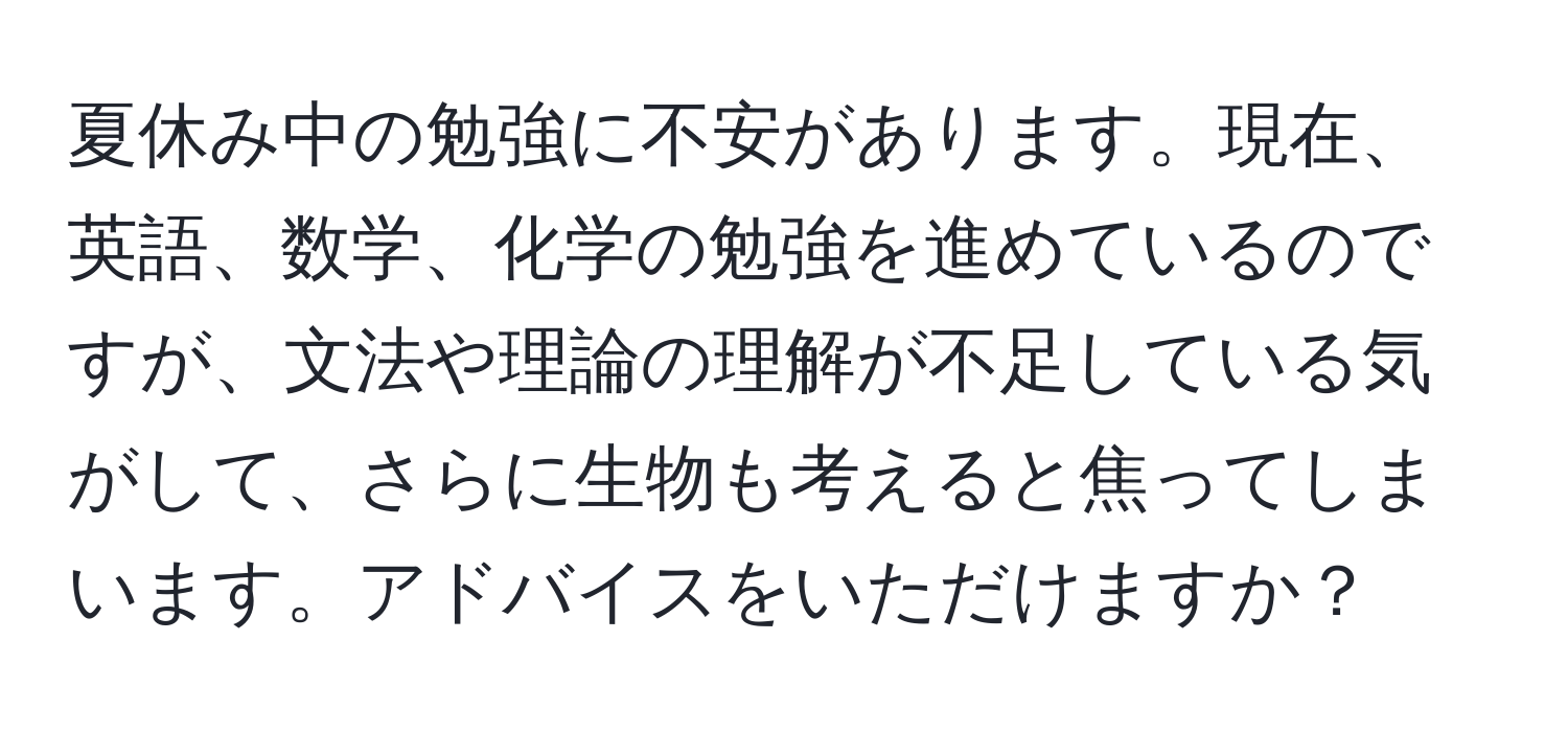 夏休み中の勉強に不安があります。現在、英語、数学、化学の勉強を進めているのですが、文法や理論の理解が不足している気がして、さらに生物も考えると焦ってしまいます。アドバイスをいただけますか？