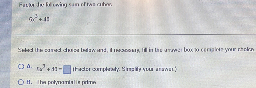 Factor the following sum of two cubes.
5x^3+40
Select the correct choice below and, if necessary, fill in the answer box to complete your choice.
A. 5x^3+40=□ (Factor completely. Simplify your answer.)
B. The polynomial is prime.