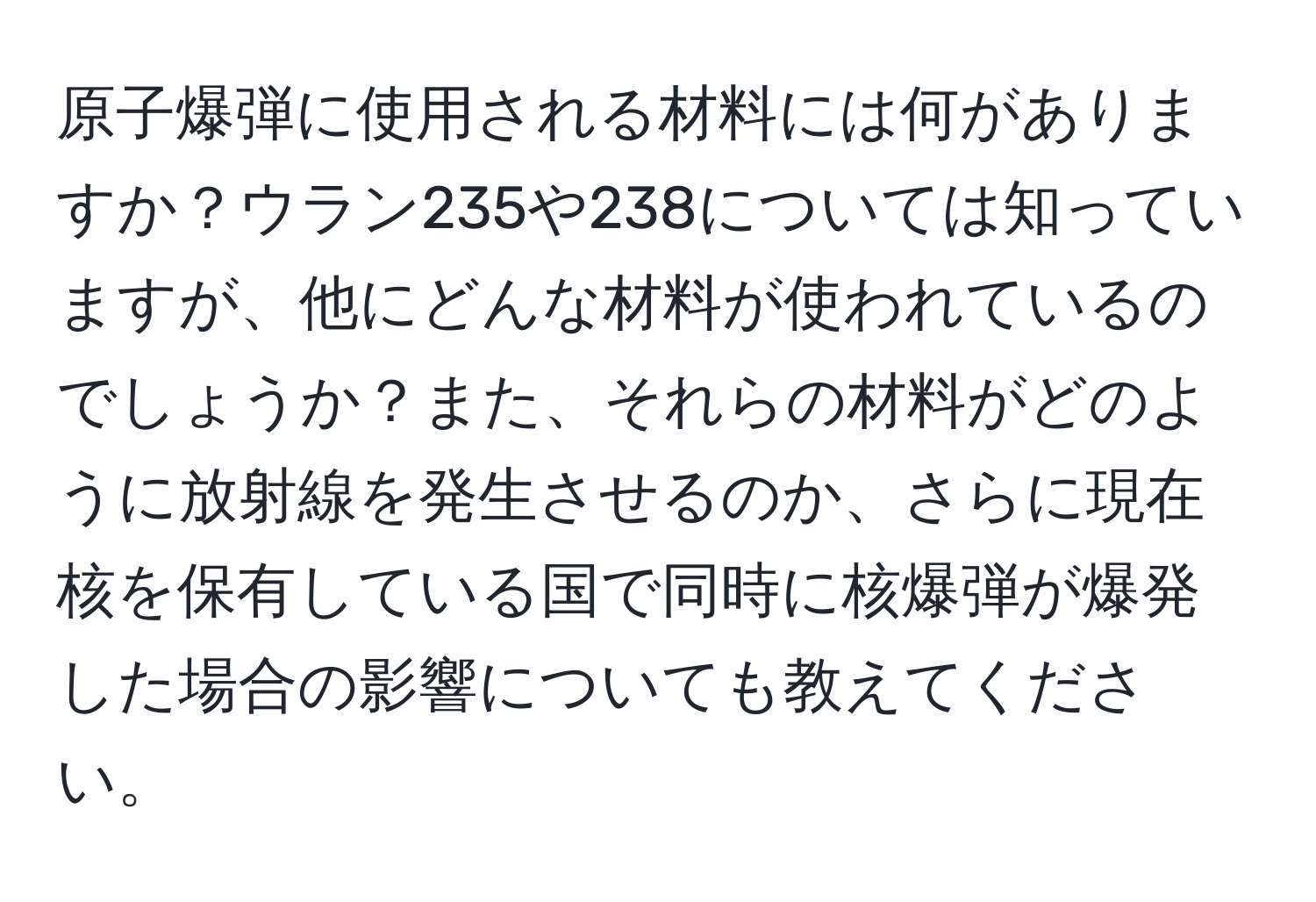 原子爆弾に使用される材料には何がありますか？ウラン235や238については知っていますが、他にどんな材料が使われているのでしょうか？また、それらの材料がどのように放射線を発生させるのか、さらに現在核を保有している国で同時に核爆弾が爆発した場合の影響についても教えてください。