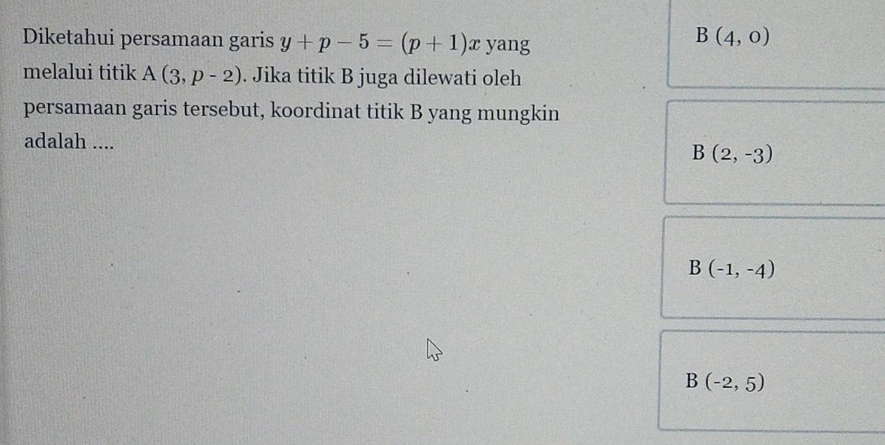 Diketahui persamaan garis y+p-5=(p+1)x yang
B(4,0)
melalui titik A(3,p-2). Jika titik B juga dilewati oleh
persamaan garis tersebut, koordinat titik B yang mungkin
adalah ....
B(2,-3)
B(-1,-4)
B(-2,5)