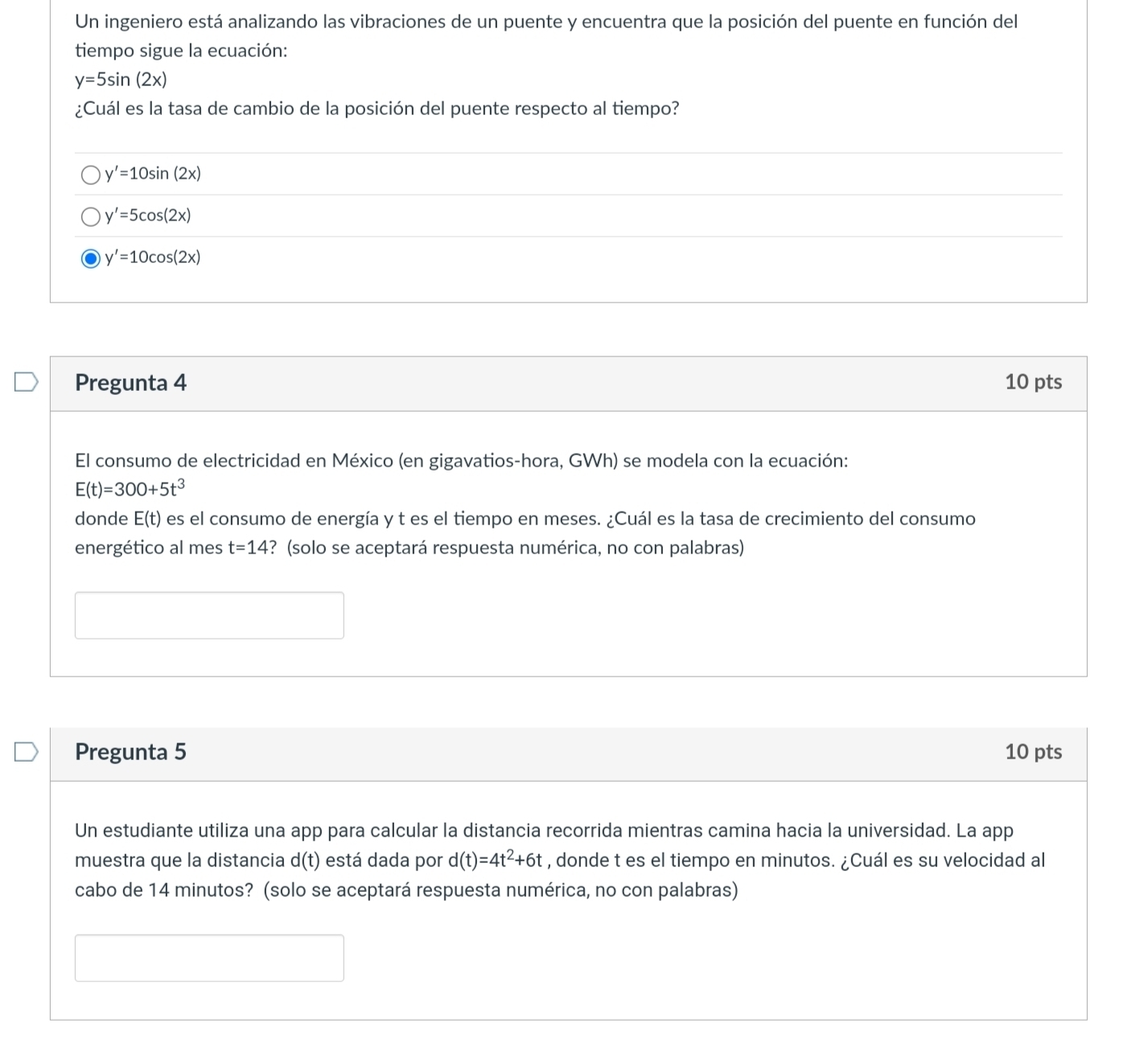 Un ingeniero está analizando las vibraciones de un puente y encuentra que la posición del puente en función del 
tiempo sigue la ecuación:
y=5sin (2x)
¿Cuál es la tasa de cambio de la posición del puente respecto al tiempo?
y'=10sin (2x)
y'=5cos (2x)
y'=10cos (2x)
Pregunta 4 10 pts 
El consumo de electricidad en México (en gigavatios-hora, GWh) se modela con la ecuación:
E(t)=300+5t^3
donde E(t) es el consumo de energía y t es el tiempo en meses. ¿Cuál es la tasa de crecimiento del consumo 
energético al mes t=14 ? (solo se aceptará respuesta numérica, no con palabras) 
Pregunta 5 10 pts 
Un estudiante utiliza una app para calcular la distancia recorrida mientras camina hacia la universidad. La app 
muestra que la distancia d(t) está dada por d(t)=4t^2+6t , donde t es el tiempo en minutos. ¿Cuál es su velocidad al 
cabo de 14 minutos? (solo se aceptará respuesta numérica, no con palabras)