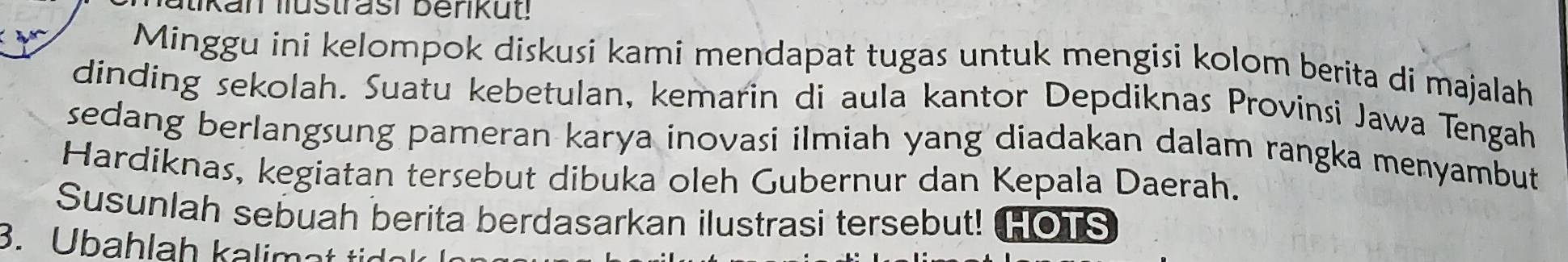 Minggu ini kelompok diskusi kami mendapat tugas untuk mengisi kolom berita di majalah 
dinding sekolah. Suatu kebetulan, kemarin di aula kantor Depdiknas Provinsi Jawa Tengah 
sedang berlangsung pameran karya inovasi ilmiah yang diadakan dalam rangka menyambut 
Hardiknas, kegiatan tersebut dibuka oleh Gubernur dan Kepala Daerah. 
Susunlah sebuah berita berdasarkan ilustrasi tersebut! HOTS 
3. Übahlah kalimat tür