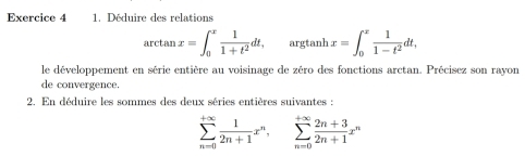 Déduire des relations
arctan x=∈t _0^(xfrac 1)1+t^2dt, argtanh x=∈t _0^(xfrac 1)1-t^2dt, 
le développement en série entière au voisinage de zéro des fonctions arctan. Précisez son rayon
de convergence.
2. En déduire les sommes des deux séries entières suivantes :
sumlimits _(n=0)^(+∈fty) 1/2n+1 x^n, sumlimits _(n=0)^(+∈fty) (2n+3)/2n+1 x^n