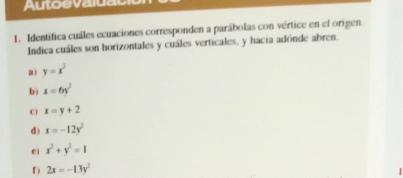 Autoevaluac
1. Identifica cuáles ecuaciones corresponden a parábolas con vértice en el origen.
Indica cuáles son horizontales y cuáles verticales, y hacia adónde abren.
a) y=x^3
b) x=6y^2
C ) x=y+2
d) x=-12y^2
e) x^2+y^2=1
D 2x=-13y^2