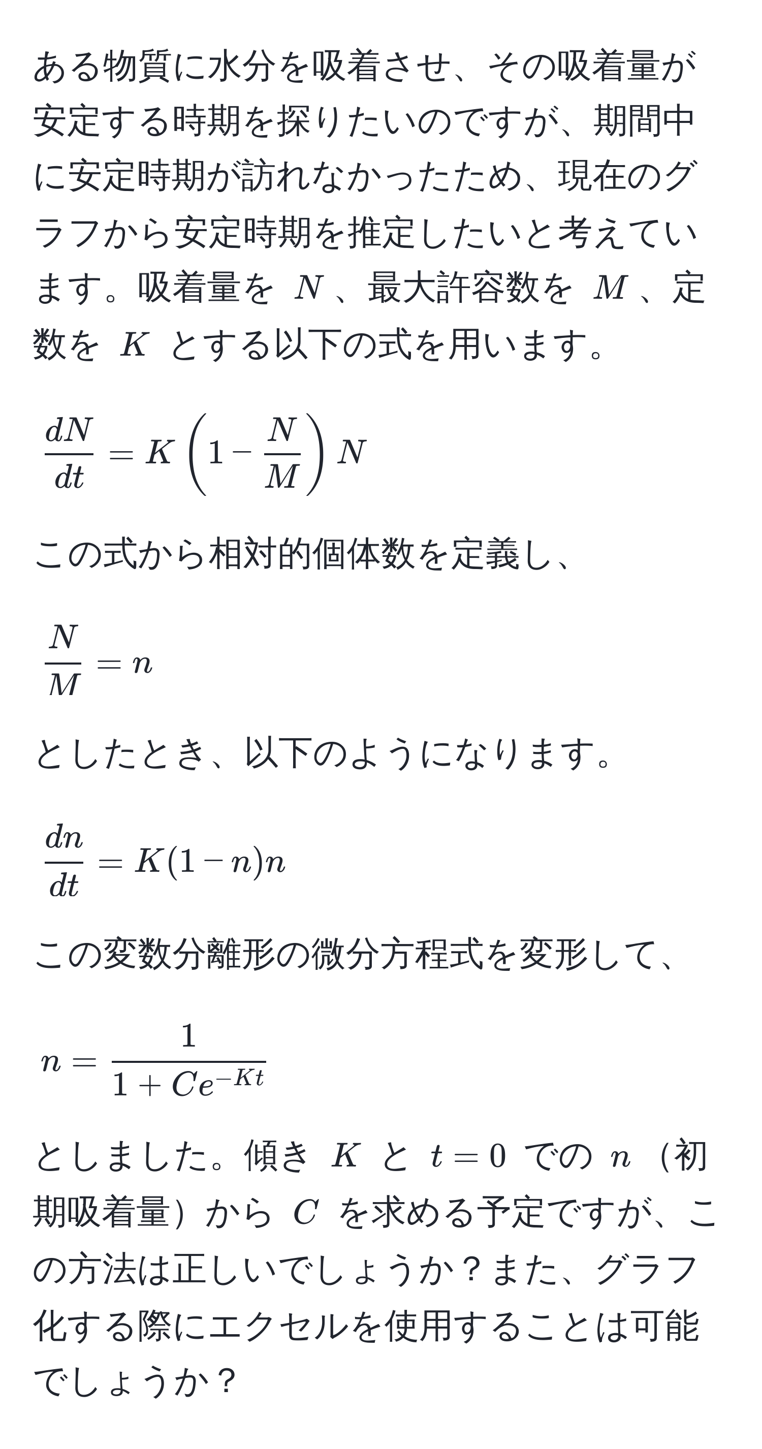 ある物質に水分を吸着させ、その吸着量が安定する時期を探りたいのですが、期間中に安定時期が訪れなかったため、現在のグラフから安定時期を推定したいと考えています。吸着量を $N$、最大許容数を $M$、定数を $K$ とする以下の式を用います。[  dN/dt  = K(1 -  N/M )N ] この式から相対的個体数を定義し、[  N/M  = n ] としたとき、以下のようになります。[  dn/dt  = K(1 - n)n ] この変数分離形の微分方程式を変形して、[ n =  1/1 + Ce^(-Kt)  ] としました。傾き $K$ と $t=0$ での $n$初期吸着量から $C$ を求める予定ですが、この方法は正しいでしょうか？また、グラフ化する際にエクセルを使用することは可能でしょうか？