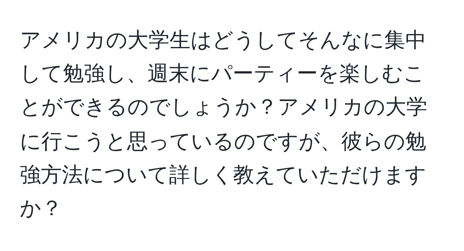 アメリカの大学生はどうしてそんなに集中して勉強し、週末にパーティーを楽しむことができるのでしょうか？アメリカの大学に行こうと思っているのですが、彼らの勉強方法について詳しく教えていただけますか？