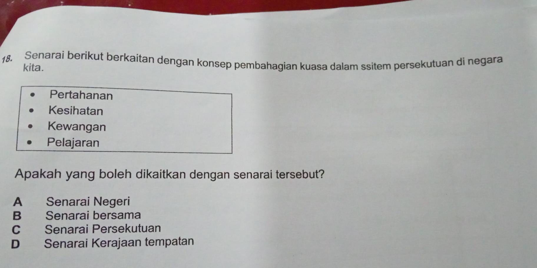 Senarai berikut berkaitan dengan konsep pembahagian kuasa dalam ssitem persekutuan di negara
kita.
Pertahanan
Kesihatan
Kewangan
Pelajaran
Apakah yang boleh dikaitkan dengan senarai tersebut?
A Senarai Negeri
B Senarai bersama
C Senarai Persekutuan
D Senarai Kerajaan tempatan