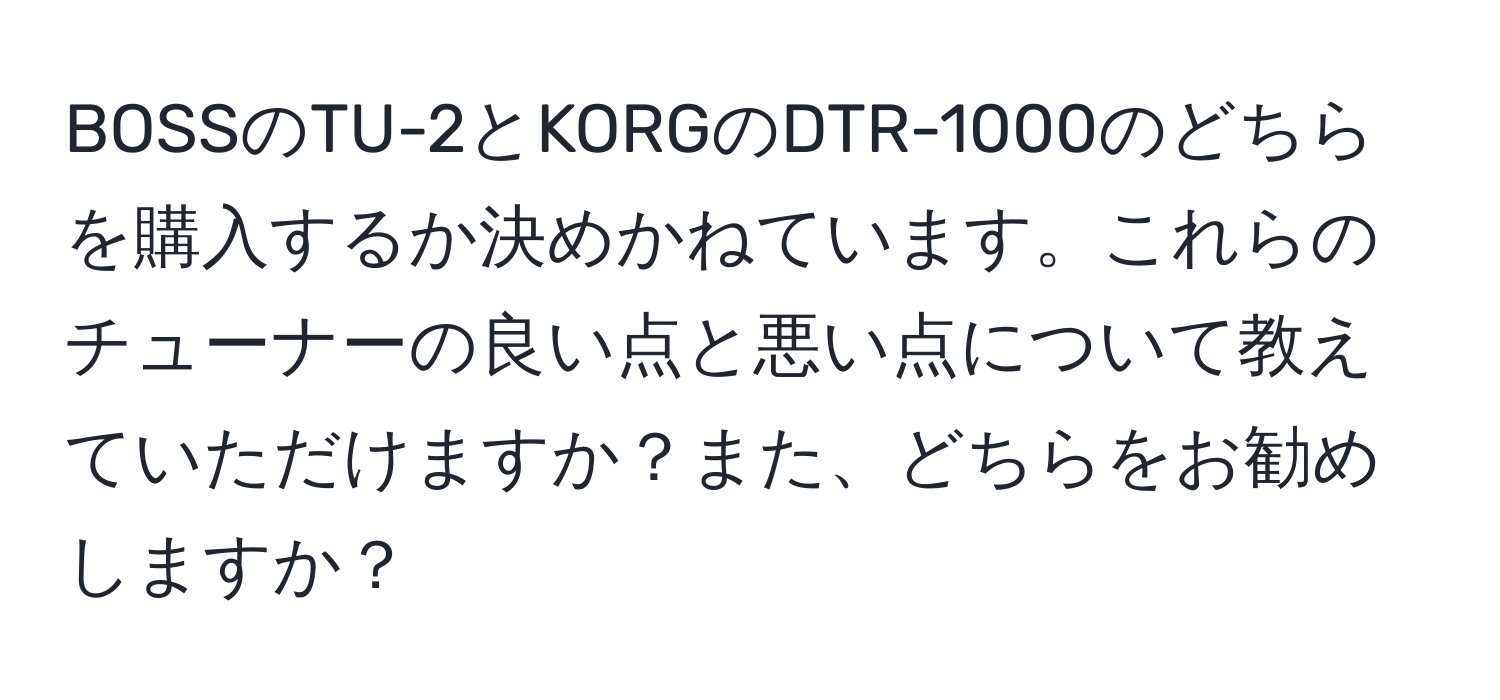 BOSSのTU-2とKORGのDTR-1000のどちらを購入するか決めかねています。これらのチューナーの良い点と悪い点について教えていただけますか？また、どちらをお勧めしますか？