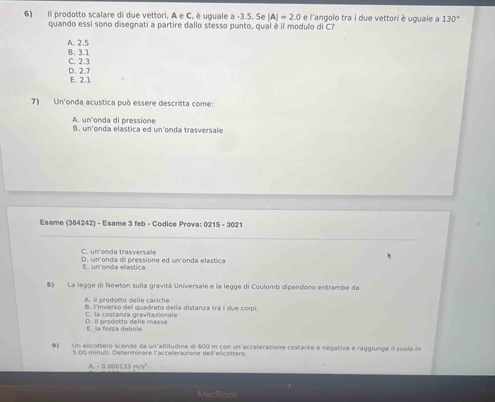 Il prodotto scalare di due vettori, A e C, è uguale a -3.5. Se |A|=2.0 e l'angolo tra i due vettori è uguale a 130°
quando essi sono disegnati a partire dallo stesso punto, qual è il modulo di C?
A. 2.5
B. 3.1
C. 2.3
D. 2.7
E. 2.1
7) Un'onda acustica può essere descritta come:
A. un’onda di pressione
B. un’onda elastica ed un’onda trasversale
Esame (384242) - Esame 3 feb - Codice Prova: 0215 - 3021
C. un’onda trasversale
D. un’onda di pressione ed un’onda elastica
E. un’onda elastica
8) La legge di Newton sulla gravità Universale e la legge di Coulomb dipendono entrambe da
A. il prodotto delle cariche
B. l’inverso del quadrato della distanza tra i due corpi.
C. la costanza gravitazionale
D. il prodotto delle masse
E. la forza debole
9) Un elicottero scende da un'altitudine di 600 m con un’accelerazione costante e negativa e raggiunge il suolo in
5.00 minuti. Determinare l’accelerazione dell’elicottero.
A. -0.000133m/s^2
MacBook