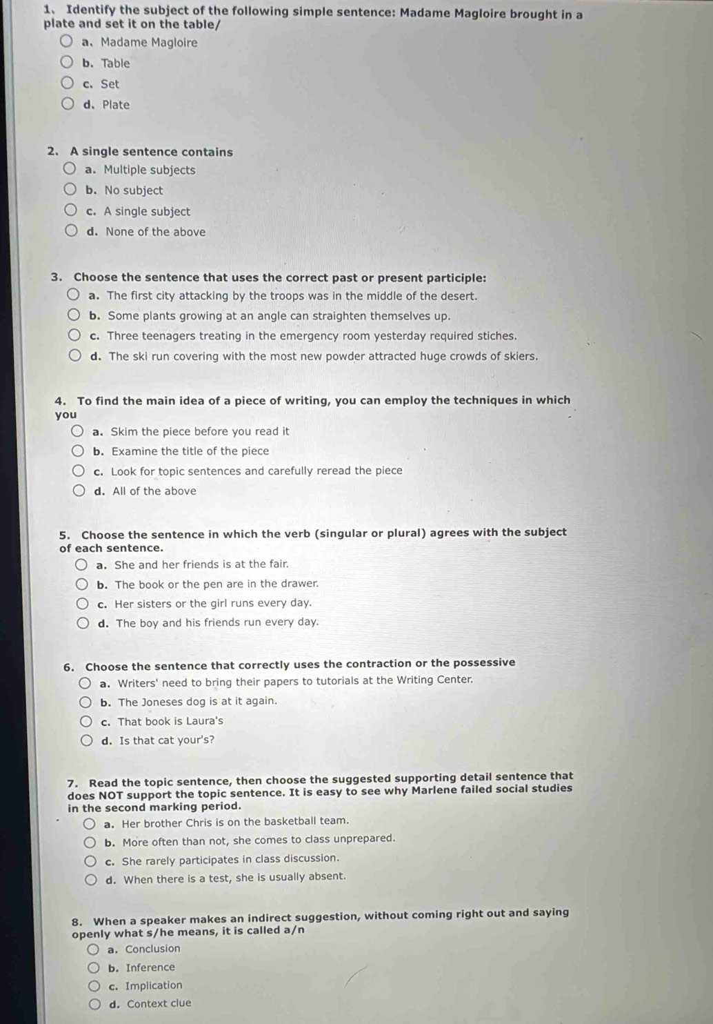 Identify the subject of the following simple sentence: Madame Magloire brought in a
plate and set it on the table/
a、 Madame Magloire
b. Table
c.Set
d、Plate
2. A single sentence contains
a. Multiple subjects
b. No subject
c. A single subject
d. None of the above
3. Choose the sentence that uses the correct past or present participle:
a. The first city attacking by the troops was in the middle of the desert.
b. Some plants growing at an angle can straighten themselves up.
c. Three teenagers treating in the emergency room yesterday required stiches.
d. The ski run covering with the most new powder attracted huge crowds of skiers.
4. To find the main idea of a piece of writing, you can employ the techniques in which
you
a. Skim the piece before you read it
b. Examine the title of the piece
c. Look for topic sentences and carefully reread the piece
d. All of the above
5. Choose the sentence in which the verb (singular or plural) agrees with the subject
of each sentence.
a. She and her friends is at the fair.
b. The book or the pen are in the drawer.
c. Her sisters or the girl runs every day.
d. The boy and his friends run every day.
6. Choose the sentence that correctly uses the contraction or the possessive
a. Writers' need to bring their papers to tutorials at the Writing Center.
b. The Joneses dog is at it again.
c. That book is Laura's
d. Is that cat your's?
7. Read the topic sentence, then choose the suggested supporting detail sentence that
does NOT support the topic sentence. It is easy to see why Marlene failed social studies
in the second marking period.
a. Her brother Chris is on the basketball team.
b. More often than not, she comes to class unprepared.
c. She rarely participates in class discussion.
d. When there is a test, she is usually absent.
8. When a speaker makes an indirect suggestion, without coming right out and saying
openly what s/he means, it is called a/n
a. Conclusion
b. Inference
c. Implication
d. Context clue