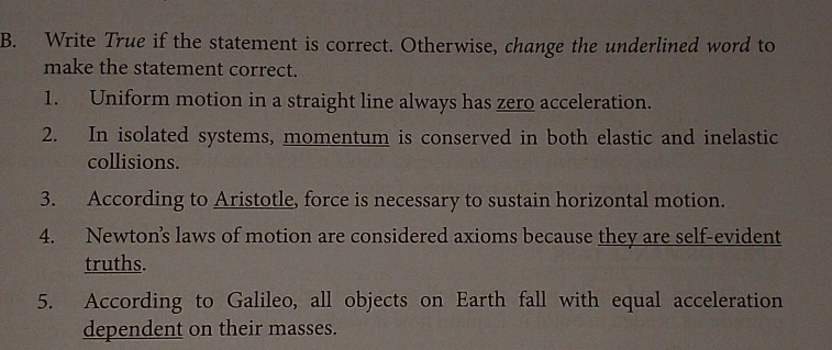 Write True if the statement is correct. Otherwise, change the underlined word to 
make the statement correct. 
1. Uniform motion in a straight line always has zero acceleration. 
2. In isolated systems, momentum is conserved in both elastic and inelastic 
collisions. 
3. According to Aristotle, force is necessary to sustain horizontal motion. 
4. Newton’s laws of motion are considered axioms because they are self-evident 
truths. 
5. According to Galileo, all objects on Earth fall with equal acceleration 
dependent on their masses.