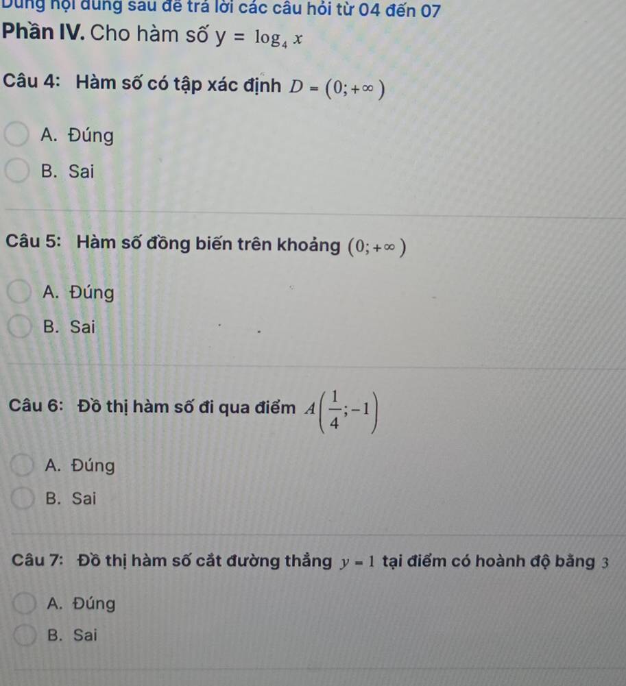 Dùng hội dung sau đế trả lời các câu hỏi từ 04 đến 07
Phần IV. Cho hàm số y=log _4x
Câu 4: Hàm số có tập xác định D=(0;+∈fty )
A. Đúng
B. Sai
Câu 5: Hàm số đồng biến trên khoảng (0;+∈fty )
A. Đúng
B. Sai
Câu 6: Đồ thị hàm số đi qua điểm A( 1/4 ;-1)
A. Đúng
B. Sai
Câu 7: Đồ thị hàm số cắt đường thẳng y=1 tại điểm có hoành độ bằng 3
A. Đúng
B. Sai