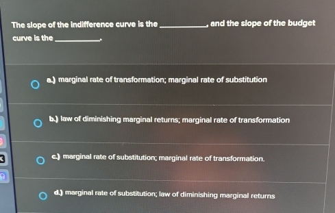 The slope of the indifference curve is the_ , and the slope of the budget
curve is the_ .
a.) marginal rate of transformation; marginal rate of substitution
b.) law of diminishing marginal returns; marginal rate of transformation
c.) marginal rate of substitution; marginal rate of transformation.
d.) marginal rate of substitution; law of diminishing marginal returns