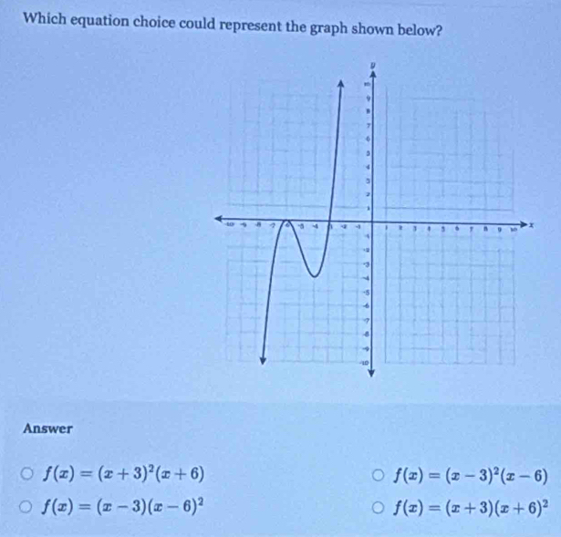 Which equation choice could represent the graph shown below?
Answer
f(x)=(x+3)^2(x+6)
f(x)=(x-3)^2(x-6)
f(x)=(x-3)(x-6)^2
f(x)=(x+3)(x+6)^2