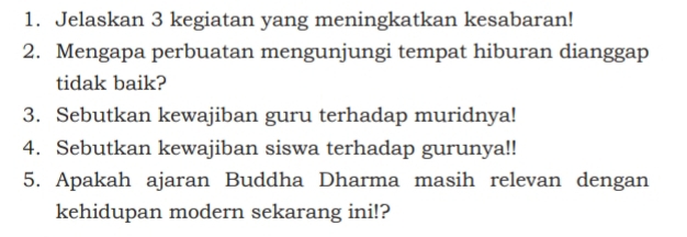 Jelaskan 3 kegiatan yang meningkatkan kesabaran! 
2. Mengapa perbuatan mengunjungi tempat hiburan dianggap 
tidak baik? 
3. Sebutkan kewajiban guru terhadap muridnya! 
4. Sebutkan kewajiban siswa terhadap gurunya!! 
5. Apakah ajaran Buddha Dharma masih relevan dengan 
kehidupan modern sekarang ini!?