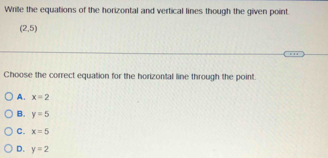 Write the equations of the horizontal and vertical lines though the given point.
(2,5)
Choose the correct equation for the horizontal line through the point.
A. x=2
B. y=5
C. x=5
D. y=2