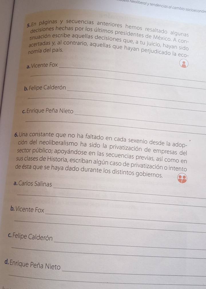 delo Neoliberal y tendencias al cambio socioeconón 
5.En páginas y secuencias anteriores hemos resaltado algunas 
decisiones hechas por los últimos presidentes de México. A con- 
tinuación escribe aquellas decisiones que, a tu juicio, hayan sido 
acertadas y, al contrario, aquellas que hayan perjudicado la eco- 
nomía del país. 
a. Vicente Fox_ 
_ 
b. Felipe Calderón_ 
_ 
_ 
Enrique Peña Nieto 
_ 
6. Una constante que no ha faltado en cada sexenio desde la adop- 
ción del neoliberalismo ha sido la privatización de empresas del 
sector público; apoyándose en las secuencias previas, así como en 
sus clases de Historia, escriban algún caso de privatización o intento 
de ésta que se haya dado durante los distintos gobiernos. 
_ 
a.Carlos Salinas 
_ 
_ 
b. Vicente Fox 
_ 
_ 
c. Felipe Calderón 
_ 
_ 
d. Enrique Peña Nieto 
_