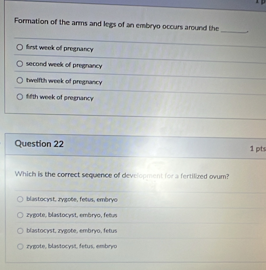 Formation of the arms and legs of an embryo occurs around the
_
first week of pregnancy
second week of pregnancy
twelfth week of pregnancy
fifth week of pregnancy
Question 22
1 pts
Which is the correct sequence of development for a fertilized ovum?
blastocyst, zygote, fetus, embryo
zygote, blastocyst, embryo, fetus
blastocyst, zygote, embryo, fetus
zygote, blastocyst, fetus, embryo