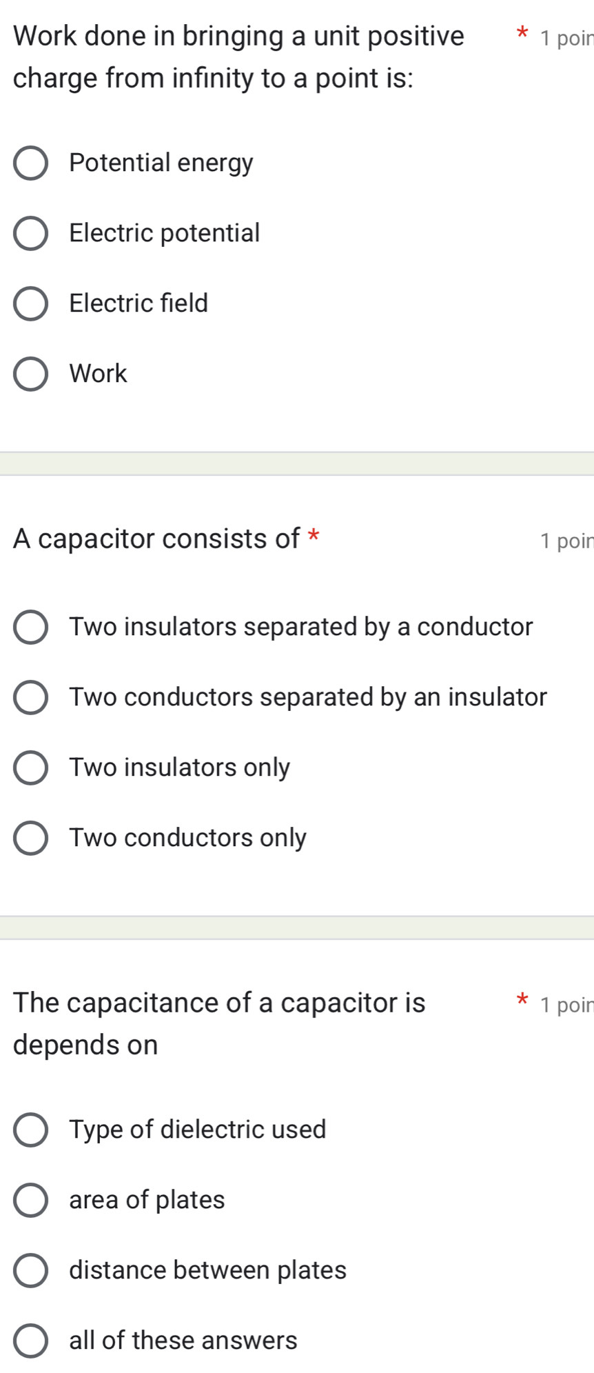 Work done in bringing a unit positive 1 poir
charge from infinity to a point is:
Potential energy
Electric potential
Electric field
Work
A capacitor consists of * 1 poir
Two insulators separated by a conductor
Two conductors separated by an insulator
Two insulators only
Two conductors only
The capacitance of a capacitor is 1 poir
depends on
Type of dielectric used
area of plates
distance between plates
all of these answers