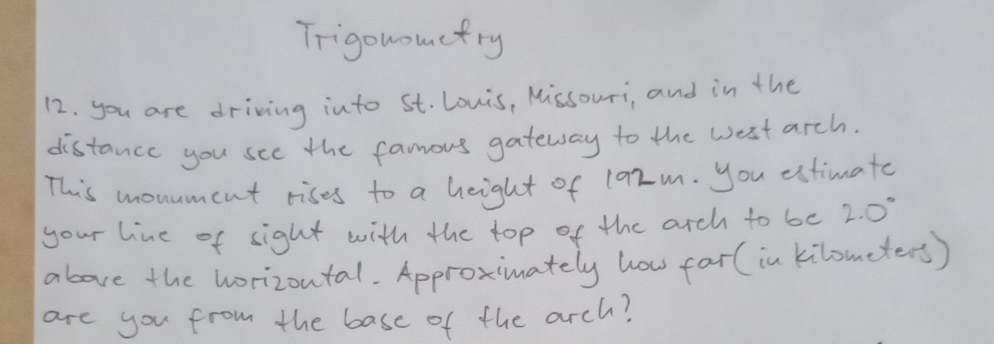 Trigonoumcfry 
12. you are driving into St. Lonis, Missouri, and in the 
distance you see the famous gateway to the west arch. 
This monument rises to a height of 192m. you estimate 
your line of sight with the top of the arch to be 2.0°
above the horizoutal. Approximately how far (in kilometers) 
are you from the base of the arch?