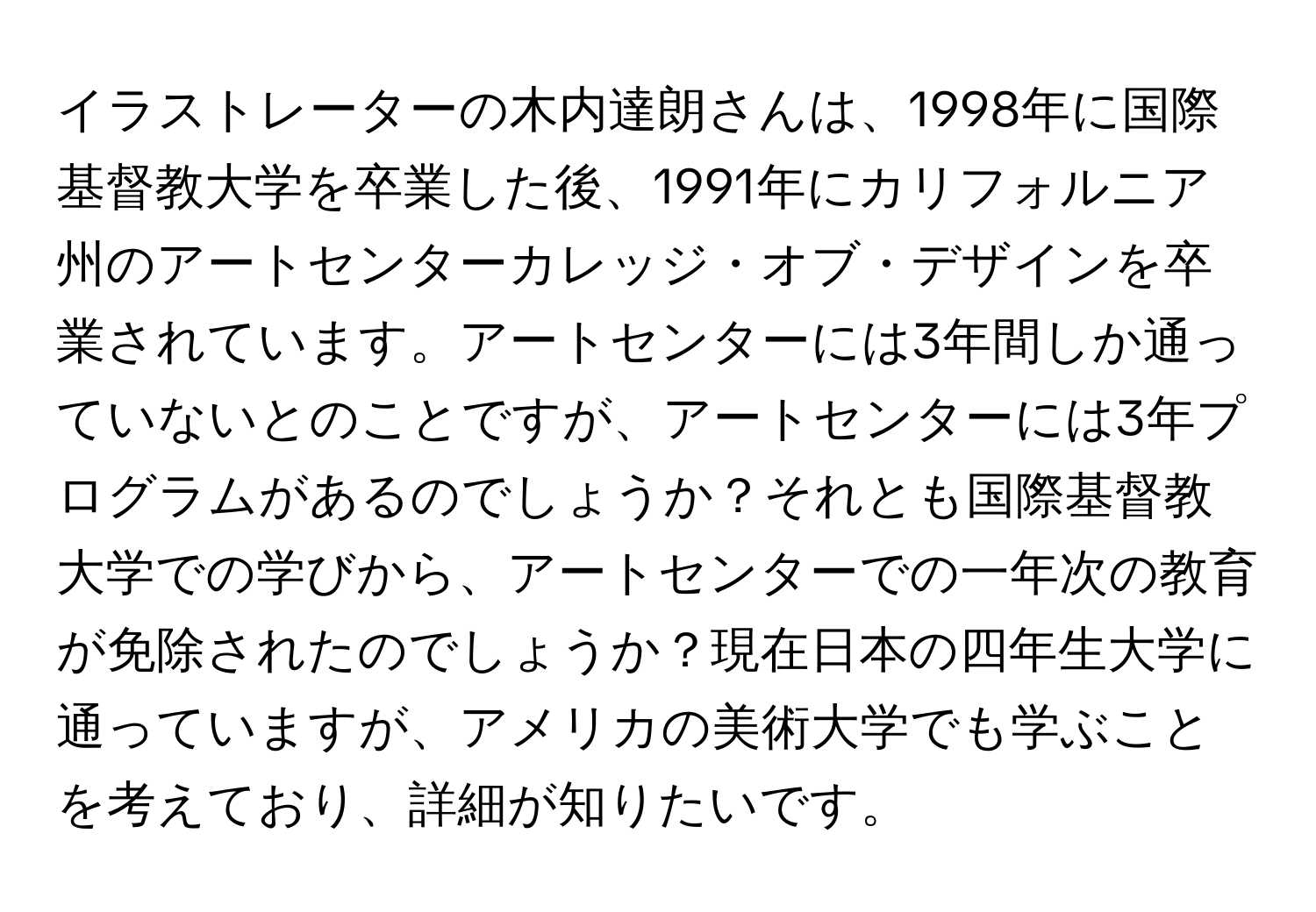 イラストレーターの木内達朗さんは、1998年に国際基督教大学を卒業した後、1991年にカリフォルニア州のアートセンターカレッジ・オブ・デザインを卒業されています。アートセンターには3年間しか通っていないとのことですが、アートセンターには3年プログラムがあるのでしょうか？それとも国際基督教大学での学びから、アートセンターでの一年次の教育が免除されたのでしょうか？現在日本の四年生大学に通っていますが、アメリカの美術大学でも学ぶことを考えており、詳細が知りたいです。