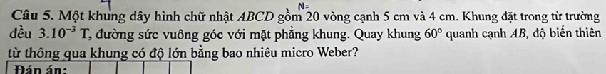 Một khung dây hình chữ nhật ABCD gồm 20 vòng cạnh 5 cm và 4 cm. Khung đặt trong từ trường 
đều 3.10^(-3)T C, đường sức vuông góc với mặt phẳng khung. Quay khung 60° quanh cạnh AB, độ biến thiên 
từ thông qua khung có độ lớn bằng bao nhiêu micro Weber? 
Đán án: