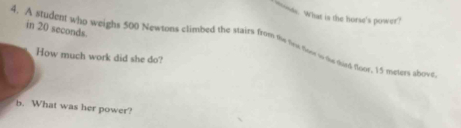 onds. What is the horse's power? 
in 20 seconds. 
4. A student who weighs 500 Newtons climbed the stairs from the thew floor tor the third tloor, 15 meters above 
How much work did she do? 
b. What was her power?