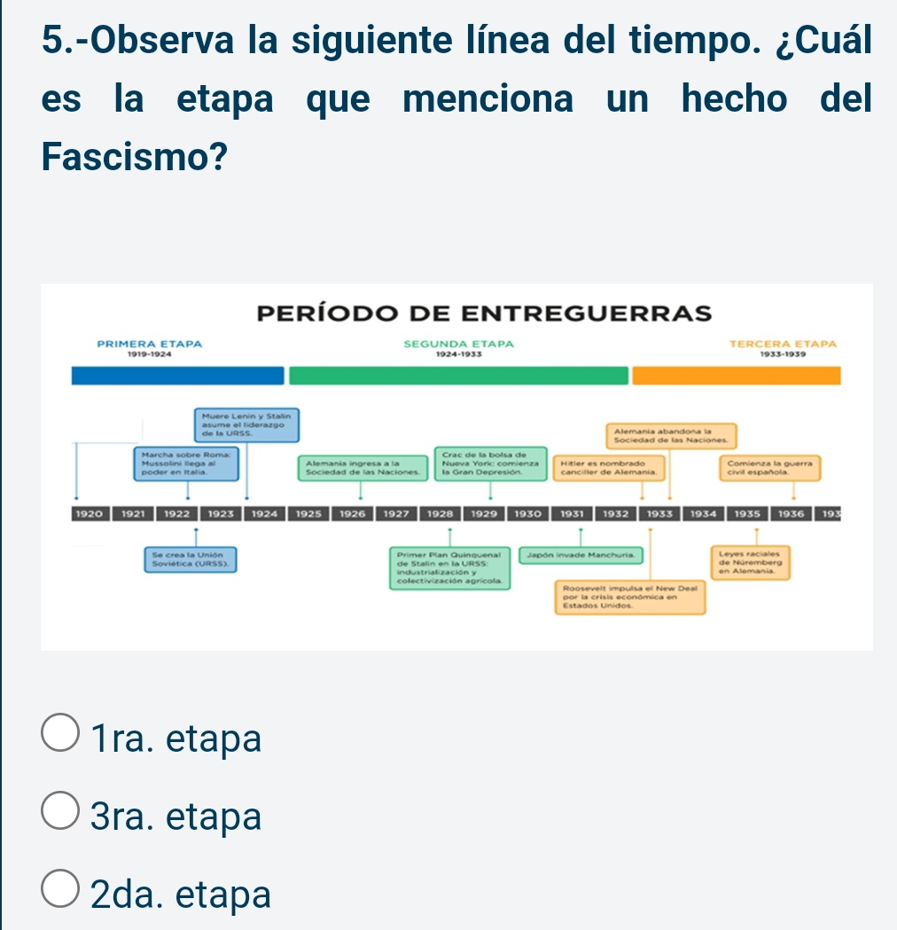 5.-Observa la siguiente línea del tiempo. ¿Cuál
es la etapa que menciona un hecho del
Fascismo?
PERÍODO DE ENTREGUERRAS
PRIMERA ETAPA SEGUNDA ETAPA TERCERA ETAPA
1919-1924 1924-1933 1933-1939
Muere Lenin y Stalin asume el liderazgo
Alemania abandona la Sociedad de las Naciones
Crac de la bolsa de
Marcha sobre Roma Alemania ingresa a la Hitler es nombrado Comienza la guerra
Mussolini llega al civil española.
1920 1921 1922 1923 1924 1925 1926 1927 1928 1929 1930 1931 1932 1933 1934 1935 1936 193
Se crea la Unión Primer Plan Quinquenal Japón invade Manchuria. de Núremberg
industrialización y en Alemania.
colectivización agrícola Roosevelt impulsa el New Deal
Estados Unidos. por la crisis económica en
1ra. etapa
3ra. etapa
2da. etapa