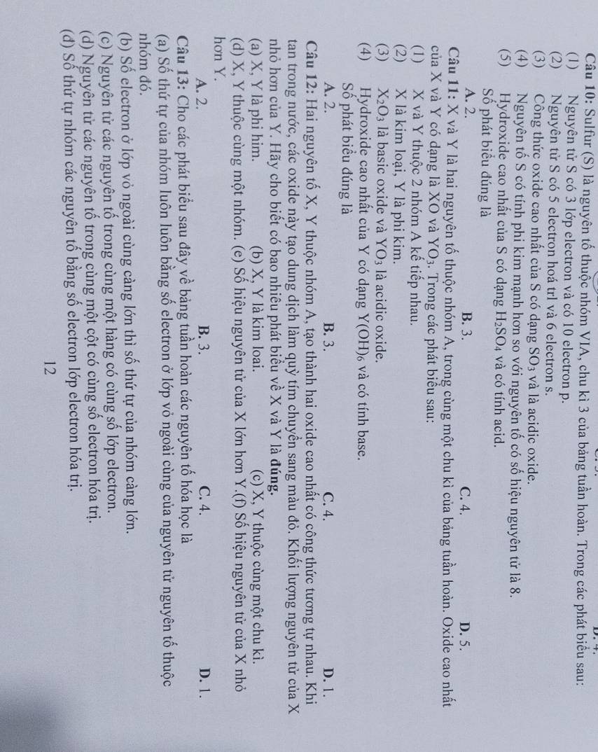 Sulfur (S) là nguyên tố thuộc nhóm VIA, chu kì 3 của bảng tuần hoàn. Trong các phát biểu sau:
(1) Nguyên tử S có 3 lớp electron và có 10 electron p.
(2) Nguyên tử S có 5 electron hoá trl và 6 electron s.
(3) Công thức oxide cao nhất của S có dạng SO_3 và là acidic oxide.
(4) Nguyên tố S có tính phi kim mạnh hơn so với nguyên tố có số hiệu nguyên tử là 8.
(5) Hydroxide cao nhất của S có dạng H_2SO_4 và có tính acid.
Số phát biểu đúng là
A. 2. B. 3. C. 4. D. 5.
Câu 11: X và Y là hai nguyên tố thuộc nhóm A, trong cùng một chu kì của bảng tuần hoàn. Oxide cao nhất
của X và Y có dạng là XO và YO_3. Trong các phát biểu sau:
(1) X và Y thuộc 2 nhóm A kế tiếp nhau.
(2) X là kim loại, Y là phi kim.
(3) X_2O_3 là basic oxide và YO_3 là acidic oxide.
(4) Hydroxide cao nhất của Y có dạng Y(OH)₆ và có tính base.
Số phát biểu đúng là
A. 2. B. 3. C. 4. D. 1.
Câu 12: Hai nguyên tố X, Y thuộc nhóm A, tạo thành hai oxide cao nhất có công thức tương tự nhau. Khi
tan trong nước, các oxide này tạo dung dịch làm quỳ tím chuyển sang màu đỏ. Khối lượng nguyên tử của X
nhỏ hơn của Y. Hãy cho biết có bao nhiêu phát biểu về X và Y là đúng.
(a) X, Y là phi him. (b) X, Y là kim loai. (c) X, Y thuộc cùng một chu kì.
(d) X, Y thuộc cùng một nhóm. (e) Số hiệu nguyên tử của X lớn hơn Y.(f) Số hiệu nguyên tử của X nhỏ
hơn Y.
A. 2. B. 3. C. 4. D. 1.
Câu 13: Cho các phát biểu sau đây về bảng tuần hoàn các nguyên tố hóa học là
(a) Số thứ tự của nhóm luôn luôn bằng số electron ở lớp vỏ ngoài cùng của nguyên tử nguyên tố thuộc
nhóm đó.
(b) Số electron ở lớp vỏ ngoài cùng càng lớn thì số thứ tự của nhóm càng lớn.
(c) Nguyên tử các nguyên tố trong cùng một hàng có cùng số lớp electron.
(d) Nguyên tử các nguyên tố trong cùng một cột có cùng số electron hóa trị.
(đ) Số thứ tự nhóm các nguyên tố bằng số electron lớp electron hóa trị.
12