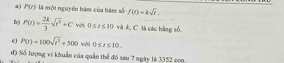 a) P(t) là một nguyên hàm của hàm số f(t)=ksqrt(t).
b) P(t)= 2k/3 sqrt(t^3)+C với 0≤ t≤ 10 và k, C là các hằng số.
c) P(t)=100sqrt(t^3)+500 với 0≤ t≤ 10.
d) Số lượng vi khuẩn của quần thể đó sau 7 ngày là 3352 con.