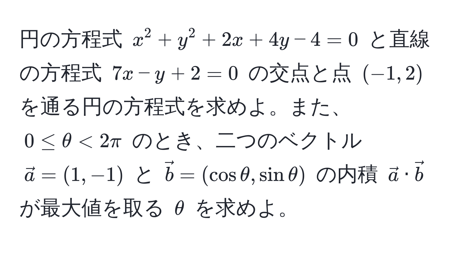 円の方程式 $x^(2 + y^2 + 2x + 4y - 4 = 0$ と直線の方程式 $7x - y + 2 = 0$ の交点と点 $(-1, 2)$ を通る円の方程式を求めよ。また、$0 ≤ θ < 2π$ のとき、二つのベクトル $veca)=(1,-1)$ と $vecb=(cos θ, sin θ)$ の内積 $veca · vecb$ が最大値を取る $θ$ を求めよ。