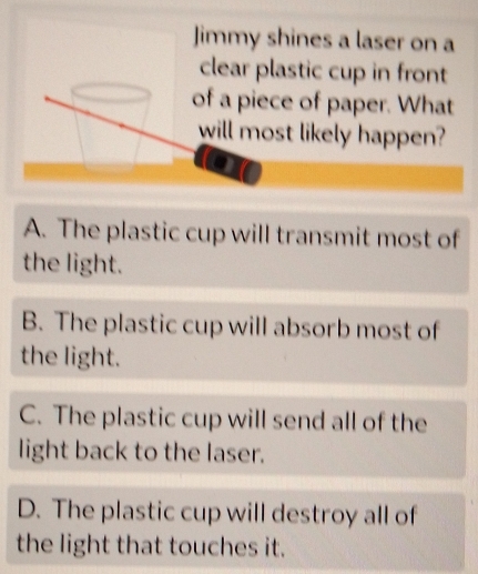 Jimmy shines a laser on a
astic cup in front
e of paper. What
st likely happen?
A. The plastic cup will transmit most of
the light.
B. The plastic cup will absorb most of
the light.
C. The plastic cup will send all of the
light back to the laser.
D. The plastic cup will destroy all of
the light that touches it.