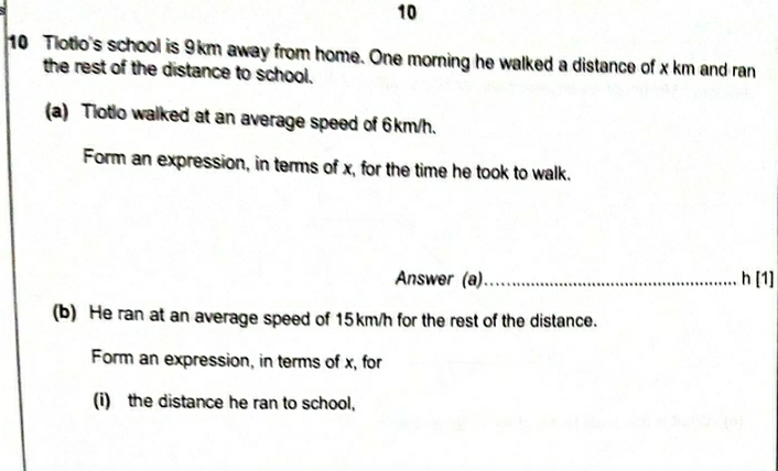 10
10 Tiotio's school is 9km away from home. One morning he walked a distance of x km and ran
the rest of the distance to school.
(a) Tlotlo walked at an average speed of 6km/h..
Form an expression, in terms of x, for the time he took to walk..
Answer (a). .............................. h [1]
(b) He ran at an average speed of 15km/h for the rest of the distance.
Form an expression, in terms of x, for
(i) the distance he ran to school,