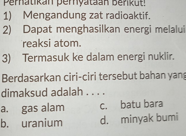 Perhatikan pernyataan berikut!
1) Mengandung zat radioaktif.
2) Dapat menghasilkan energi melalui
reaksi atom.
3) Termasuk ke dalam energi nuklir.
Berdasarkan ciri-ciri tersebut bahan yang
dimaksud adalah . ...
a. gas alam c. batu bara
b. uranium d. minyak bumi