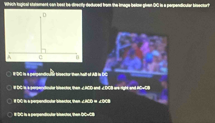 Which logical statement can best be directly deduced from the Image below given DC is a perpendicular bisector?
If DC is a perpendicular bisector then half of AB is DC
If DC is a perpendicular bisector; then ∠ ACD and . 2x CB are right and AC=CB
If DC is a perpendicular bisector; then ∠ ACD≌ ∠ DCB
If DC is a perpendicular bisector; then DC=CB