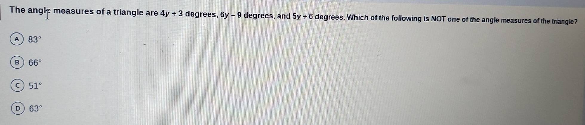 The angle measures of a triangle are 4y+3 degrees, 6 y-9 9 degrees, and 5y+6 degrees. Which of the following is NOT one of the angle measures of the triangle?
A 83°
B 66°
C 51°
D 63°