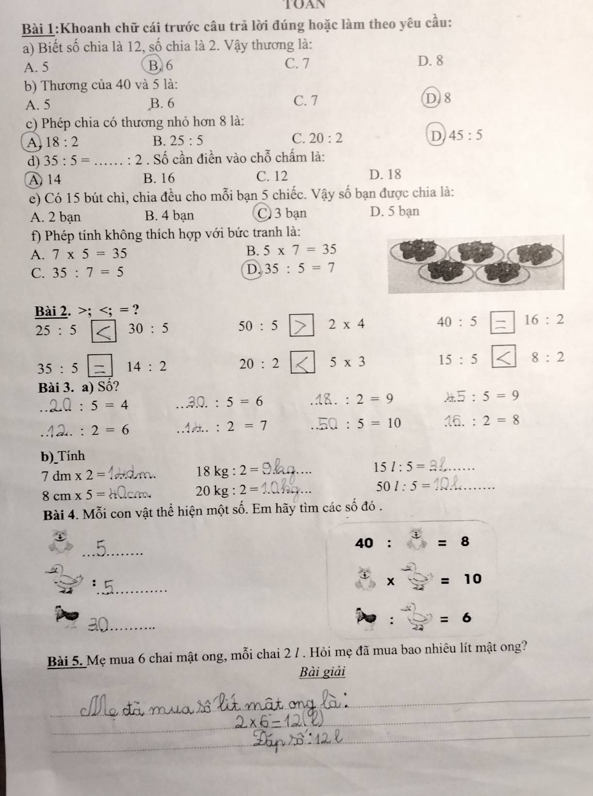 TOAN
Bài 1:Khoanh chữ cái trước câu trả lời đúng hoặc làm theo yêu cầu:
a) Biết số chia là 12, số chia là 2. Vậy thương là:
A. 5 B. 6 C. 7
D. 8
b) Thương của 40 và 5 là:
A. 5 B. 6 C. 7 D. 8
c) Phép chia có thương nhỏ hơn 8 là:
A 18:2
B. 25:5 C. 20:2 D 45:5
d) 35:5= _: 2 . Số cần điền vào chỗ chấm là:
A 14 B. 16 C. 12 D. 18
e) Có 15 bút chì, chia đều cho mỗi bạn 5 chiếc. Vậy số bạn được chia là:
A. 2 bạn B. 4 bạn C 3 bạn D. 5 bạn
f) Phép tính không thích hợp với bức tranh là:
A. 7* 5=35 B. 5* 7=35
C. 35:7=5
D. 35:5=7
Bài 2. >; ?
40:5 16:2
25:5 30:5
50:5 2* 4
8:2
35:5 14:2
20:2 5* 3
15:5
Bài 3. a) Số?
_
5=4
5=6
2=9 .45:5=9
_
. 2=6
2=7. 5=10 16.:2=8
b)_Tính
_ 7dm* 2=
18kg:2= _
15l:5= _
_ 8cm* 5=
_ 20kg:2=
50l:5= _
Bài 4. Mỗi con vật thể hiện một số. Em hãy tìm các số đó .
_
40: =8
_
=10
_
=6
Bài 5. Mẹ mua 6 chai mật ong, mỗi chai 2 / . Hỏi mẹ đã mua bao nhiêu lít mật ong?
Bài giải
_
__
_
_
_