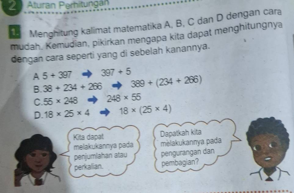 Aturan Peritungan
Menghitung kalimat matematika A, B, C dan D dengan cara
mudah, Kemudian, pikirkan mengapa kita dapat menghitungnya
dengan cara seperti yang di sebelah kanannya.
A 5+397 397+5
B. 38+234+266 389+(234+266)
C. 55* 248 248* 55
D. 18* 25* 4 18* (25* 4)
Kita dapat Dapatkah kita
melakukannya pada mèlakukannya pada
penjumlahan atau pengurangan dan
perkalian. pembagian?