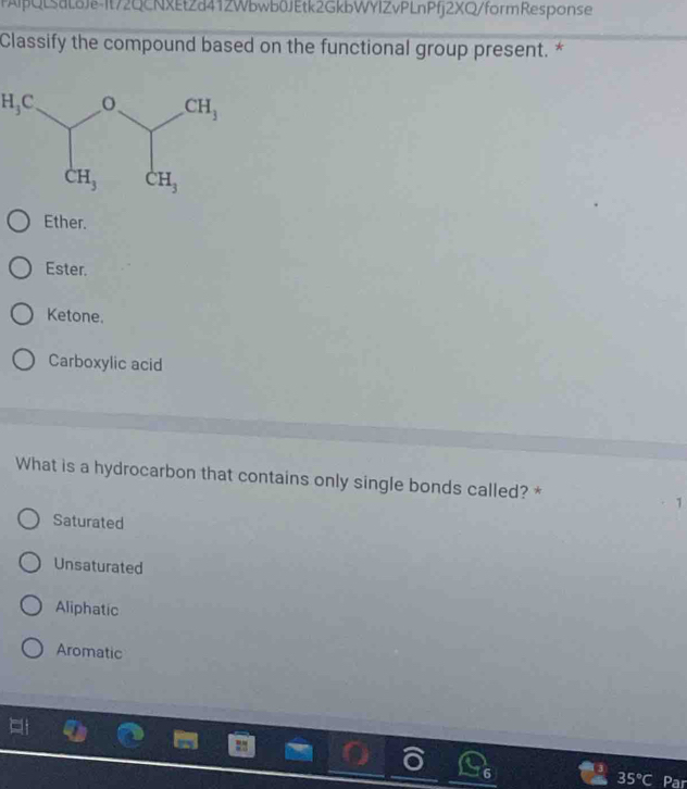 PAlpQLsaLδJe-It72QCNXEtZd412Wbwb0JEtk2GkbWYIZvPLnPfj2XQ/formResponse
Classify the compound based on the functional group present. *
H_3C
Ether.
Ester.
Ketone.
Carboxylic acid
What is a hydrocarbon that contains only single bonds called? * 1
Saturated
Unsaturated
Aliphatic
Aromatic
35°C Par