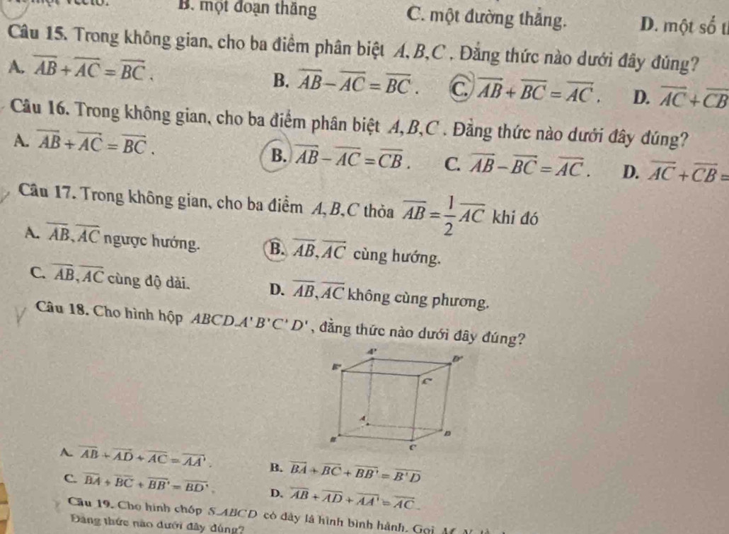 B. một đoạn thắng C. một đường thắng. D. một số t
Câu 15. Trong không gian, cho ba điểm phân biệt A, B,C , Đẳng thức nào dưới đây đúng?
A. overline AB+overline AC=overline BC.
B. overline AB-overline AC=overline BC. C vector AB+overline BC=vector AC. D. overline AC+overline CB
Câu 16. Trong không gian, cho ba điểm phân biệt A,B,C . Đằng thức nào dưới đây đúng?
A. overline AB+overline AC=overline BC.
B. overline AB-overline AC=overline CB. C. vector AB-vector BC=vector AC. D. overline AC+overline CB=
Câu 17. Trong không gian, cho ba điểm A, B,C thỏa overline AB= 1/2 overline AC khi đó
A. overline AB,overline AC ngược hướng. B. overline AB,overline AC cùng hướng.
D. overline AB,overline AC
C. overline AB,overline AC cùng độ dài. không cùng phương.
Câu 18. Cho hình hộp ABCD. A'B'C'D' , đẳng thức nào dưới đây đúng?
A. overline AB+overline AD+overline AC=overline AA. B. vector BA+vector BC+vector BB'=overline B'D
C. overline BA+overline BC+overline BB'=overline BD', D. overline AB+overline AD+overline AA'=overline AC.
Cầu 19. Cho hình chóp S.ABCD có dây là hình bình hành, Gọi A  
Đảng thức nào dưới đây dúng?